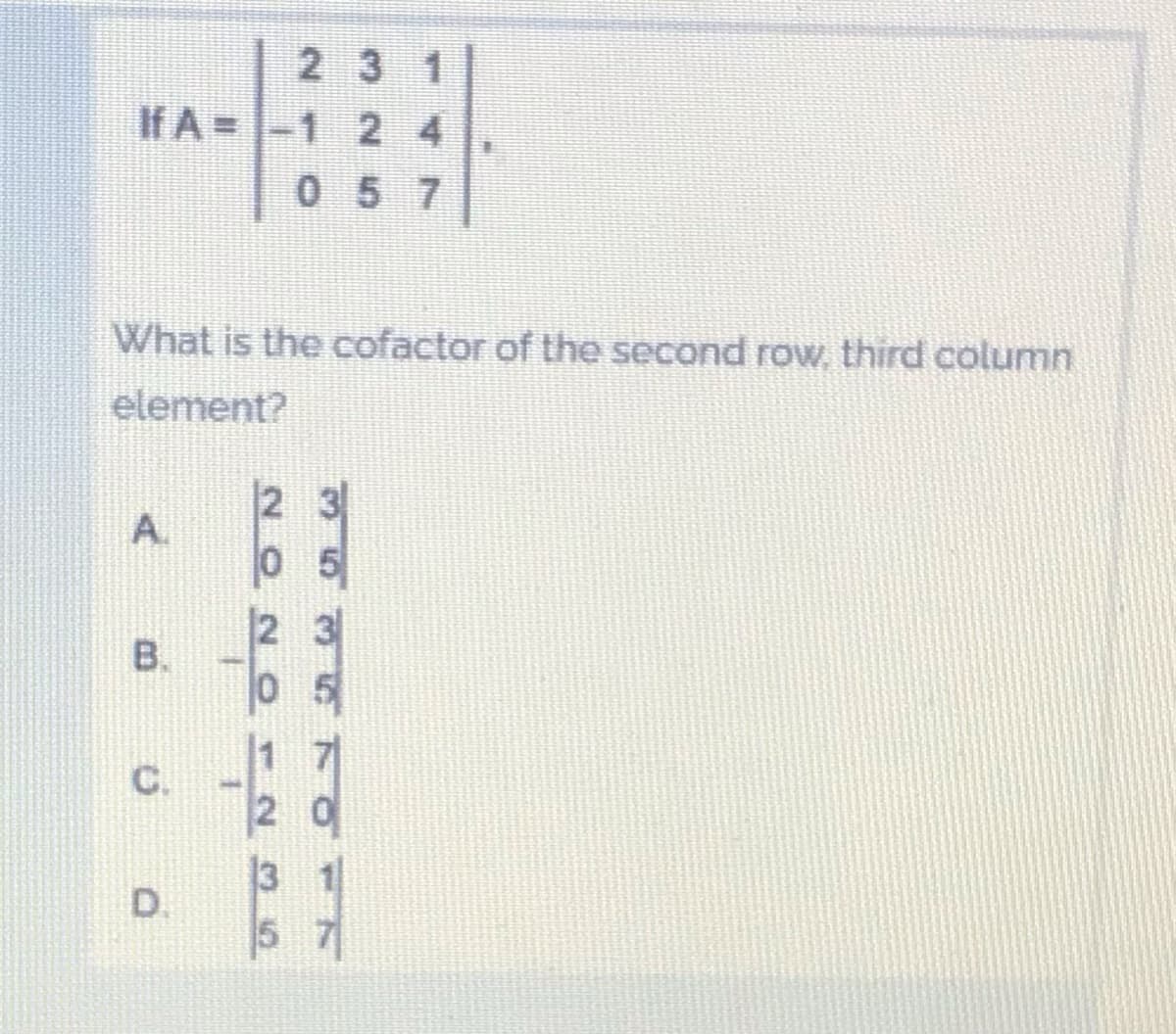 2 3 1
If A =
-1 2 4
057
What is the cofactor of the second row, third column
element?
2 3
A.
0 5
B.
C.
2 0
D.
5 7
