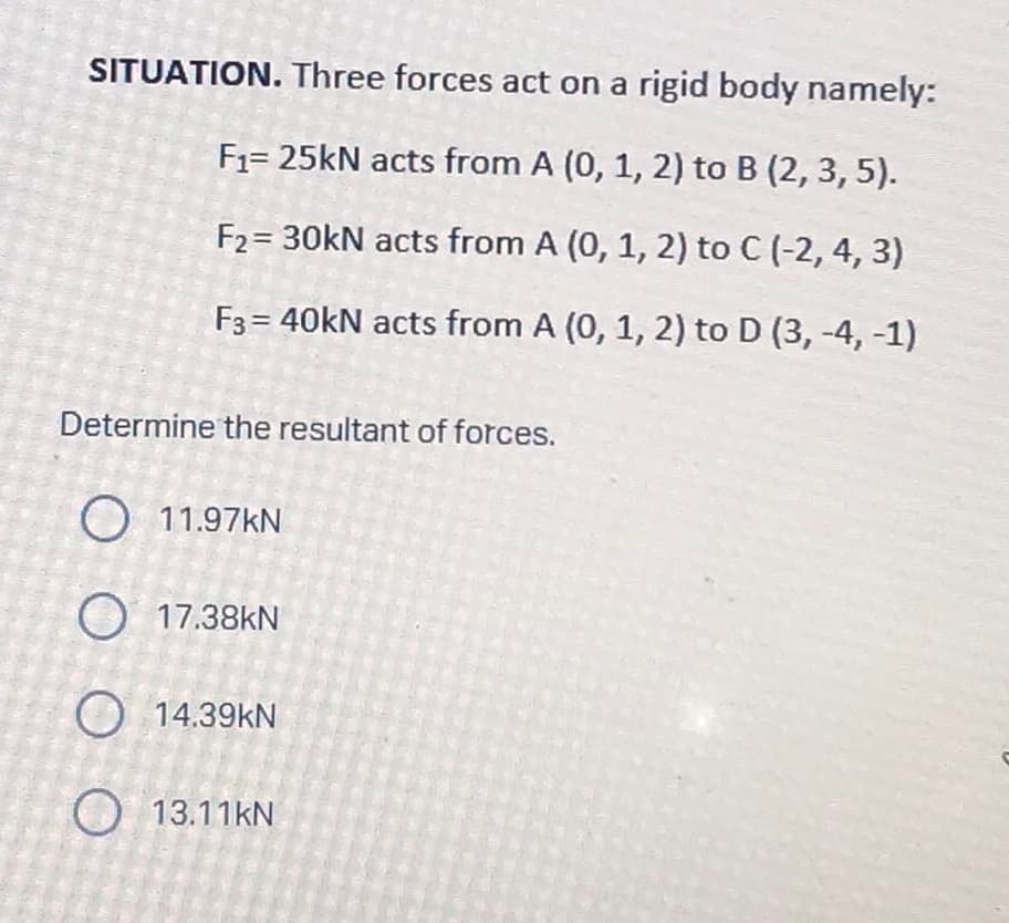 SITUATION. Three forces act on a rigid body namely:
F₁= 25kN acts from A (0, 1, 2) to B (2, 3, 5).
F₂= 30kN acts from A (0, 1, 2) to C (-2, 4, 3)
F3 = 40kN acts from A (0, 1, 2) to D (3, -4, -1)
Determine the resultant of forces.
O 11.97KN
O 17.38kN
O 14.39KN
13.11KN