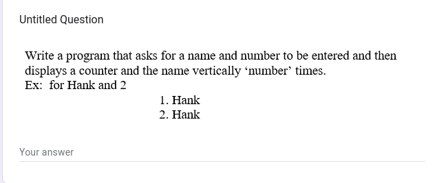 Untitled Question
Write a program that asks for a name and number to be entered and then
displays a counter and the name vertically 'number' times.
Ex: for Hank and 2
Your answer
1. Hank
2. Hank