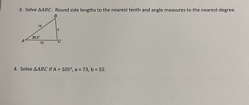 3. Solve AABC. Round side lengths to the nearest tenth and angle measures to the nearest degree.
B
14
39.4*
12
a
C
4. Solve AABC if A = 105°, a = 73, b = 55.