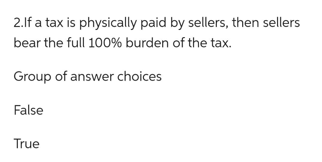 2.If a tax is physically paid by sellers, then sellers
bear the full 100% burden of the tax.
Group of answer choices
False
True