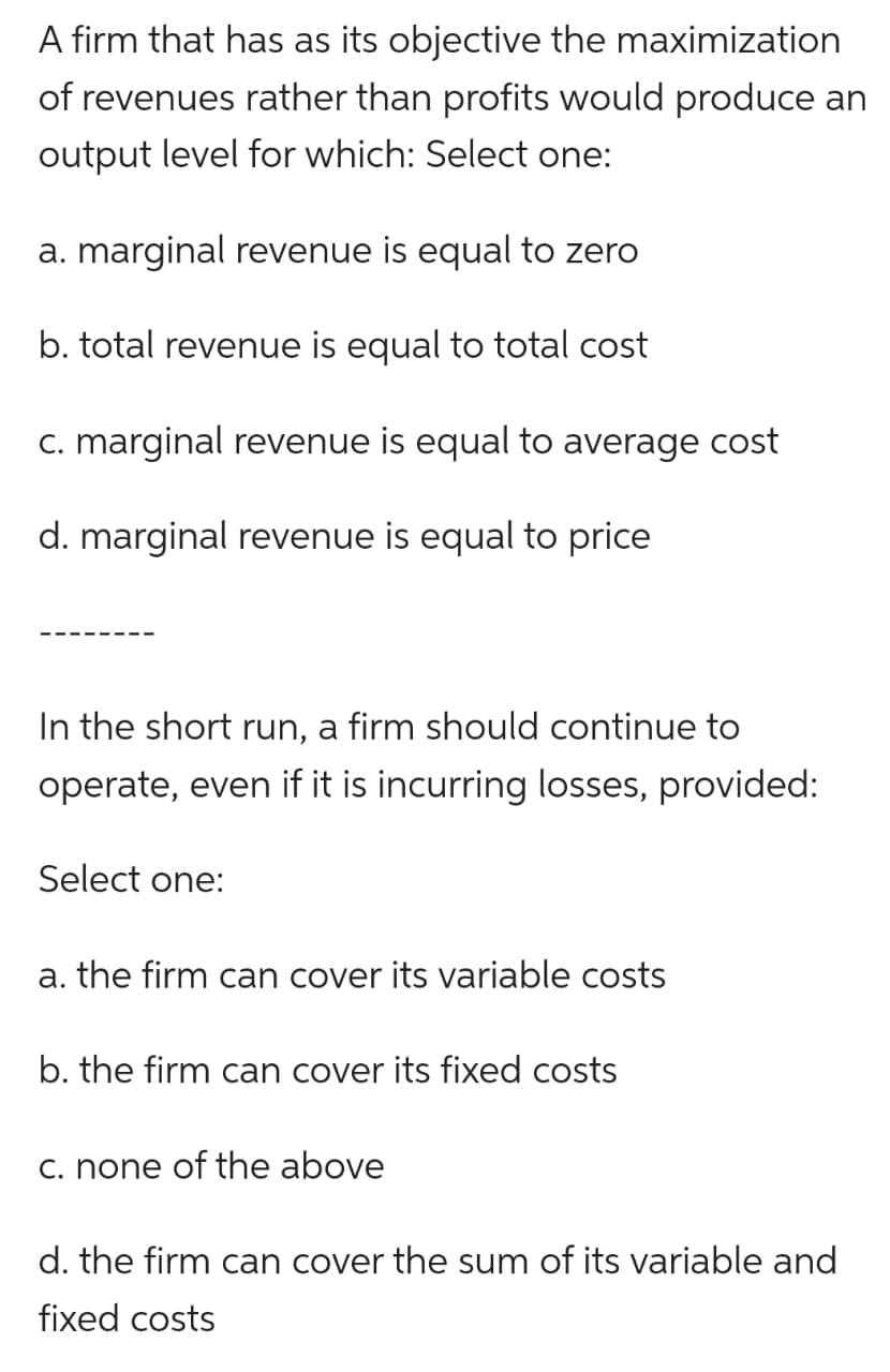 A firm that has as its objective the maximization
of revenues rather than profits would produce an
output level for which: Select one:
a. marginal revenue is equal to zero
b. total revenue is equal to total cost
c. marginal revenue is equal to average cost
d. marginal revenue is equal to price
In the short run, a firm should continue to
operate, even if it is incurring losses, provided:
Select one:
a. the firm can cover its variable costs
b. the firm can cover its fixed costs
c. none of the above
d. the firm can cover the sum of its variable and
fixed costs