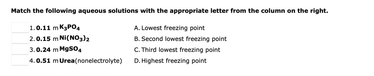 Match the following aqueous solutions with the appropriate letter from the column on the right.
1.0.11 m K3PO4
A. Lowest freezing point
2.0.15 m Ni(NO3)2
B. Second lowest freezing point
3.0.24 m MgSO4
C. Third lowest freezing point
4.0.51 m Urea(nonelectrolyte)
D. Highest freezing point
