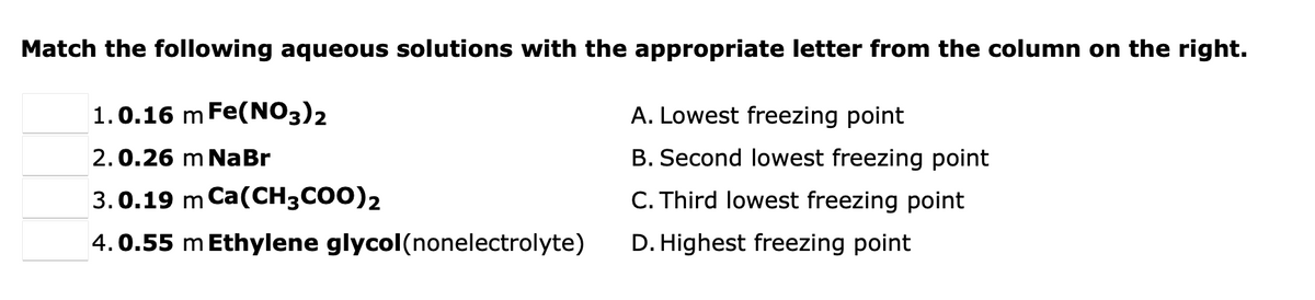 Match the following aqueous solutions with the appropriate letter from the column on the right.
1.0.16 m Fe(NO3)2
A. Lowest freezing point
2.0.26 m NaBr
B. Second lowest freezing point
3.0.19 m Ca(CH3CO0)2
C. Third lowest freezing point
4.0.55 m Ethylene glycol(nonelectrolyte)
D. Highest freezing point
