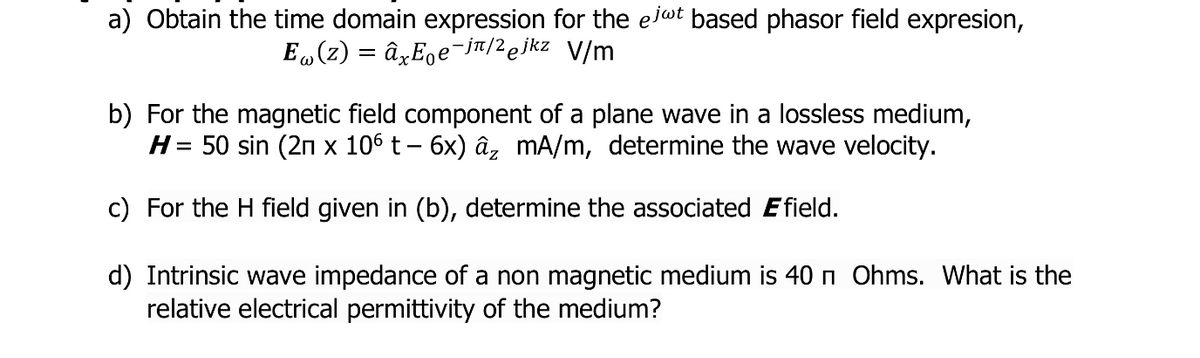 a) Obtain the time domain expression for the eit based phasor field expresion,
E (z) = âxE̟e¯ju/2ejkz V/m
b) For the magnetic field component of a plane wave in a lossless medium,
H= 50 sin (2n x 106 t– 6x) âz mA/m, determine the wave velocity.
c) For the H field given in (b), determine the associated Efield.
d) Intrinsic wave impedance of a non magnetic medium is 40 n Ohms. What is the
relative electrical permittivity of the medium?
