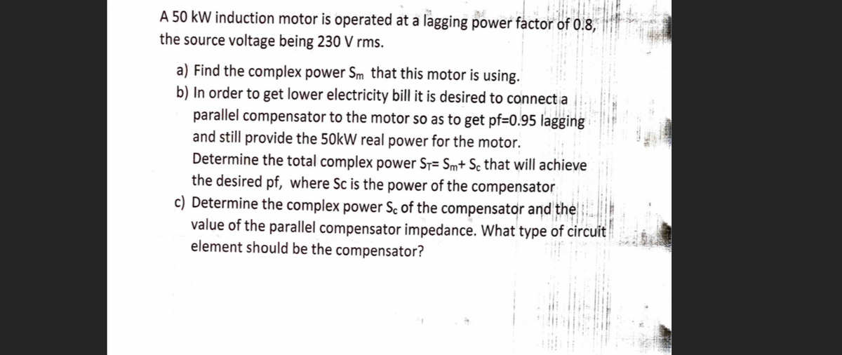 A 50 kW induction motor is operated at a lagging power factor of 0.8,
the source voltage being 230 V rms.
a) Find the complex power Sm that this motor is using.
b) In order to get lower electricity bill it is desired to connect a
parallel compensator to the motor so as to get pf=0.95 lagging
and still provide the 50kW real power for the motor.
Determine the total complex power Sr= Sm+ Sc that will achieve
the desired pf, where Sc is the power of the compensator
c) Determine the complex power Sc of the compensator and the
value of the parallel compensator impedance. What type of circuit
element should be the compensator?
