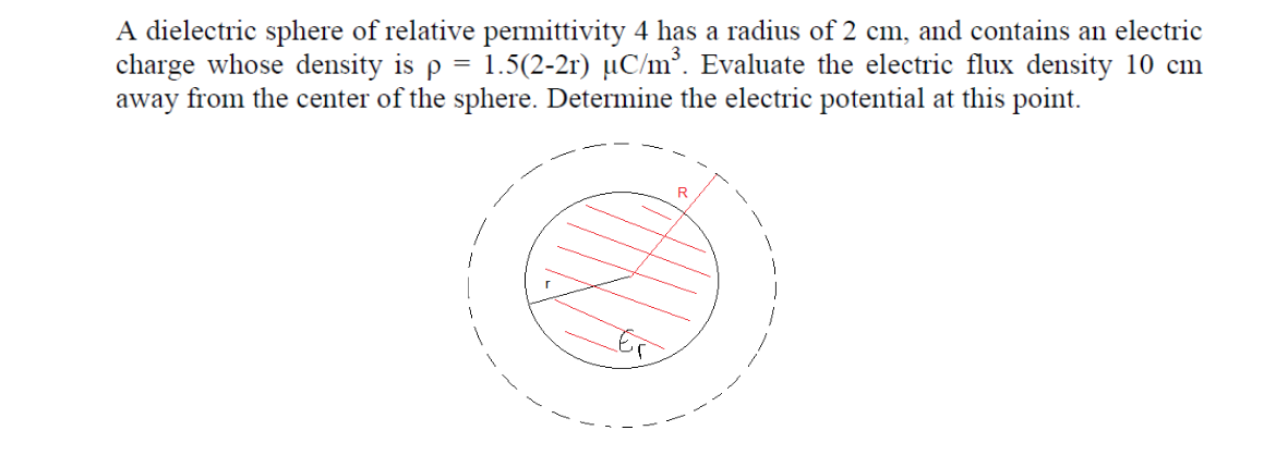 A dielectric sphere of relative permittivity 4 has a radius of 2 cm, and contains an electric
charge whose density is p = 1.5(2-2r) µC/m³. Evaluate the electric flux density 10 cm
away from the center of the sphere. Determine the electric potential at this point.
