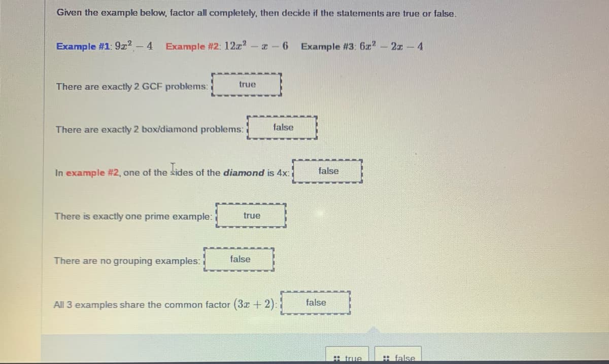 Given the example below, factor all completely, then decide if the statements are true or false.
Example #1: 9x2 - 4
Example #2: 12z-z-6
Example #3: 6x-2x-4
There are exactly 2 GCF problems:
true
There are exactly 2 box/diamond problems:
false
In example #2, one of the skides of the diamond is 4x:
false
There is exactly one prime example:
true
There are no grouping examples:
false
All 3 examples share the common factor (3x + 2):
false
# true
H false
