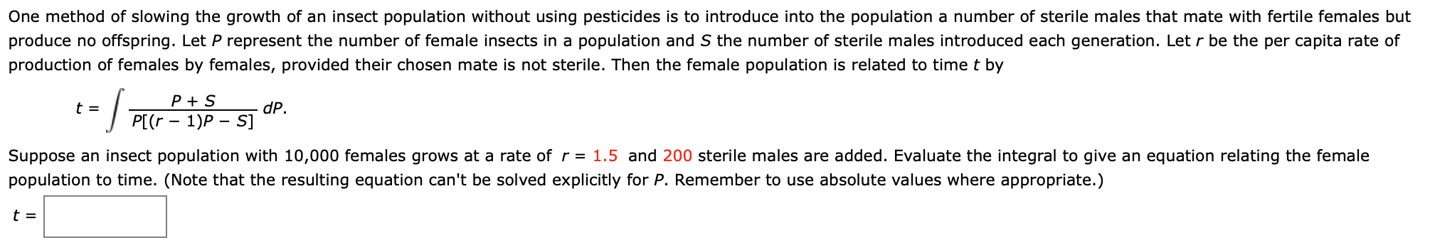 One method of slowing the growth of an insect population without using pesticides is to introduce into the population a number of sterile males that mate with fertile females but
produce no offspring. Let P represent the number of female insects in a population and S the number of sterile males introduced each generation. Let r be the per capita rate of
production of females by females, provided their chosen mate is not sterile. Then the female population is related to time t by
--
P + S
t =
dP.
P[(r - 1)P – S]
Suppose an insect population with 10,000 females grows at a rate ofr = 1.5 and 200 sterile males are added. Evaluate the integral to give an equation relating the female
population to time. (Note that the resulting equation can't be solved explicitly for P. Remember to use absolute values where appropriate.)
t =
