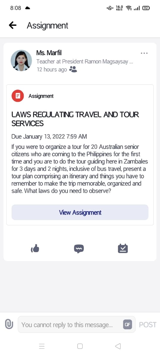8:08 A
Assignment
Ms. Marfil
Teacher at President Ramon Magsaysay ..
12 hours ago
Assignment
LAWS REGULATING TRAVEL AND TOUR
SERVICES
Due January 13, 2022 7:59 AM
If you were to organize a tour for 20 Australian senior
citizens who are coming to the Philippines for the first
time and you are to do the tour guiding here in Zambales
for 3 days and 2 nights, inclusive of bus travel, present a
tour plan comprising an itinerary and things you have to
remember to make the trip memorable, organized and
safe. What laws do you need to observe?
View Assignment
U You cannot reply to this message...
GIF
POST
