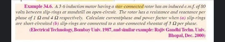 Example 34.6. A 3-6 induction motor having a star-connected rotor has an induced e.m.f. of 80
volts between slip-rings at standstill o open-circuit. The rotor has a resistance and reactance per
phase of 1 Q and 4Q respectively. Calculate current/phase and power factor when (a) slip-rings
are short-circuited (b) slip-rings are connected to a star-commected rheostat of 3 Q per phase.
(Electrical Technology, Bombay Univ. 1987, and similar example: Rajiv Gadhi Techn. Univ.
Bhopal, Dec. 2000)
