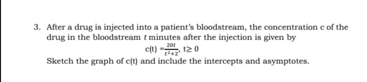 3. After a drug is injected into a patient's bloodstream, the concentration c of the
drug in the bloodstream t minutes after the injection is given by
c(t) =을
20t
t2 0
242
Sketch the graph of c(t) and include the intercepts and asymptotes.
