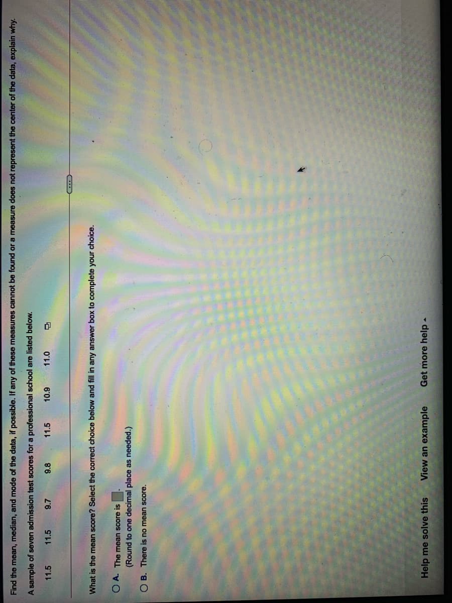 Find the mean, median, and mode of the data, if possible. If any of these measures cannot be found or a measure does not represent the center of the data, explain why.
A sample of seven admission test scores for a professional school are listed below.
11.5
11.5
9.7
9.8
11.5
11.0
6'01
What is the mean score? Select the correct choice below and fill in any answer box to complete your choice.
O A. The mean score is
(Round to one decimal place as needed.)
O B. There is no mean score.
Help me solve this
View an example
Get more help-
