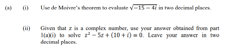 (a)
(i)
Use de Moivre's theorem to evaluate v-15 – 4i in two decimal places.
(ii)
Given that z is a complex number, use your answer obtained from part
1(a)(i) to solve z² – 5z + (10 + i) = 0. Leave your answer in two
decimal places.
