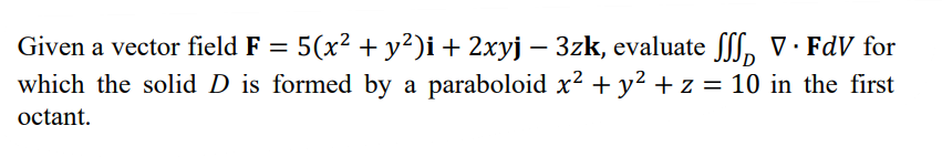 Given a vector field F = 5(x² + y²)i+ 2xyj – 3zk, evaluate fff, V· FdV for
which the solid D is formed by a paraboloid x² + y² + z = 10 in the first
%3D
octant.
