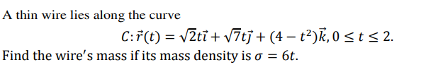 A thin wire lies along the curve
C:F(t) = v2ti + v7tj + (4 – t²)k, 0 <t < 2.
Find the wire's mass if its mass density is o = 6t.
