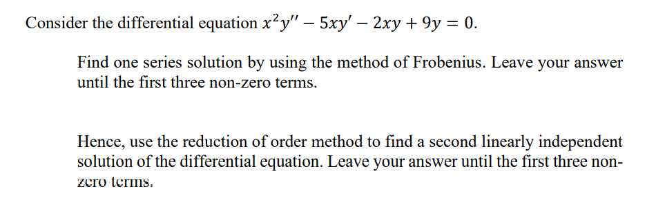 Consider the differential equation x²y" – 5xy' – 2xy + 9y = 0.
|
Find one series solution by using the method of Frobenius. Leave your answer
until the first three non-zero terms.
Hence, use the reduction of order method to find a second linearly independent
solution of the differential equation. Leave your answer until the first three non-
zcro terms.
