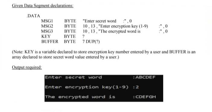 Given Data Segment declarations:
DATA
BYTE "Enter secret word :", 0
BYTE 10, 13 , "Enter encryption key (1-9)
BYTE 10, 13, "The encrypted word is
BΥTE ?
MSGI
MSG2
MSG3
KEY
BUFFER BYTE 7 DUP(?)
(Note: KEY is a variable declared to store encryption key number entered by a user and BUFFER is an
array declared to store secret word value entered by a user.)
Output required:
Enter secret word
:ABCDEF
Enter encryption key(1-9) :2
The encrypted word is
:CDEFGH
