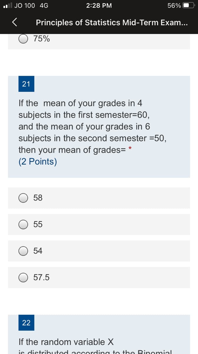 ll JO 100 4G
2:28 PM
56%
Principles of Statistics Mid-Term Exam...
75%
21
If the mean of your grades in 4
subjects in the first semester=60,
and the mean of your grades in 6
subjects in the second semester =50,
then your mean of grades= *
(2 Points)
58
55
54
57.5
22
If the random variable X
is distributed a ccordin g to the Binomial
