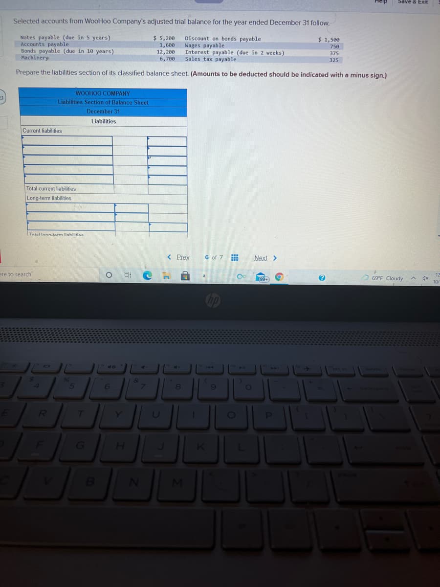 Save & Exit
Selected accounts from WooHoo Company's adjusted trial balance for the year ended December 31 follow.
Notes payable (due in 5 years)
Accounts payable
Bonds payable (due in 10 years)
Machinery
$ 5, 200
Discount on bonds payable
Wages payable
Interest payable (due in 2 weeks)
Sales tax payable
$ 1,500
1,600
12,200
6,700
750
375
325
Prepare the liabilities section of its classified balance sheet. (Amounts to be deducted should be indicated with a minus sign.)
WOOHOO COMPANY
Liabilities Section of Balance Sheet
December 31
Liabilities
Current liabilities
Total current liabilities
Long-term liabilities
Totol long.tarm liahilitios
< Prev
6 of 7
Next >
ere to search
O 69°F Cloudy
A dx
40
A.
brt sc
144
delete
96
4
5
7.
ET
R
H.
MI
