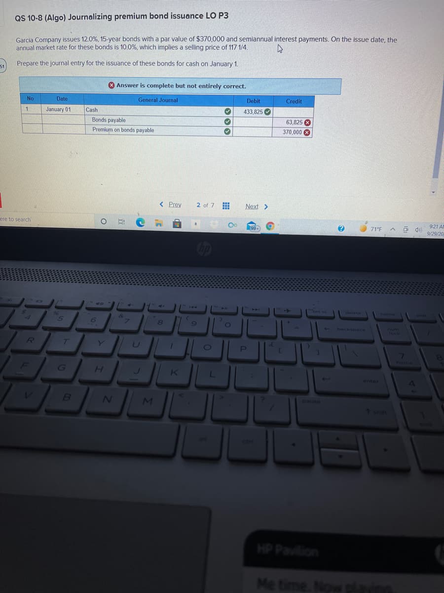QS 10-8 (Algo) Journalizing premium bond issuance LO P3
Garcia Company issues 12.0%, 15-year bonds with a par value of $370,000 and semiannual interest payments. On the issue date, the
annual market rate for these bonds is 10.0%, which implies a selling price of 117 1/4.
Prepare the journal entry for the issuance of these bonds for cash on January 1.
51
X Answer is complete but not entirely correct.
Date
General Journal
Debit
Credit
No
January 01
Cash
433,825
1
Bonds payable
63.825 X
Premium on bonds payable
370,000 8
< Prev
2 of 7
Next >
9:21 A
ere to search
a
71°F
99+
9/29/20
40
TH0
A
144
prt sc
delete
home
end
96
&
8
um
%3D
backspace
lock
T
Y
U
7\
home
F
G
H.
L
enter
pause
MI
1 shit
HP Pavilion
Me time. Now playin
