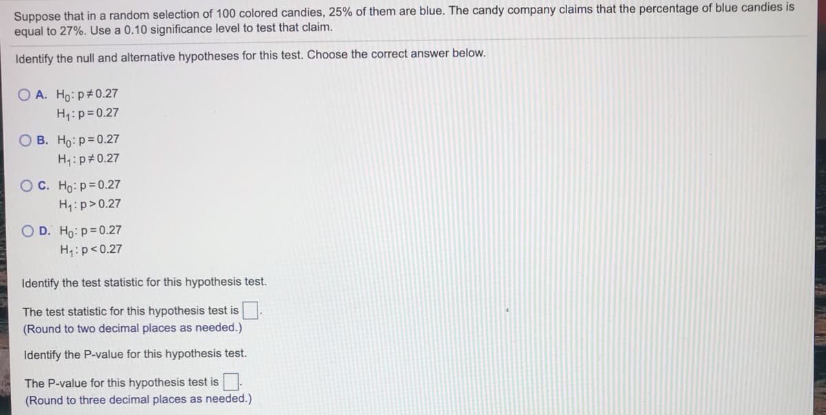 Suppose that in a random selection of 100 colored candies, 25% of them are blue. The candy company claims that the percentage of blue candies is
equal to 27%. Use a 0.10 significance level to test that claim.
Identify the null and alternative hypotheses for this test. Choose the correct answer below.
O A. Ho: p#0.27
H1:p=0.27
O B. Ho: p= 0.27
H1:p#0.27
OC. Ho: p=0.27
H:p>0.27
O D. Ho: p= 0.27
H,:p<0.27
Identify the test statistic for this hypothesis test.
The test statistic for this hypothesis test is
(Round to two decimal places as needed.)
Identify the P-value for this hypothesis test.
The P-value for this hypothesis test is.
(Round to three decimal places as needed.)
