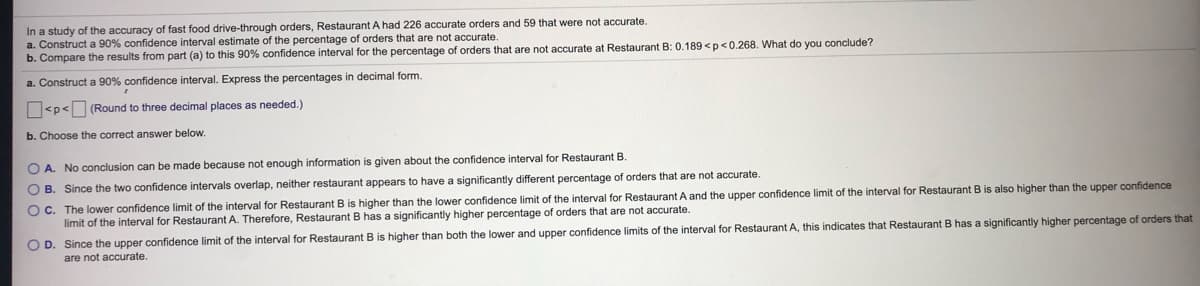 In a study of the accuracy of fast food drive-through orders, Restaurant A had 226 accurate orders and 59 that were not accurate.
a. Construct a 90% confidence interval estimate of the percentage of orders that are not accurate.
b. Compare the results from part (a) to this 90% confidence interval for the percentage of orders that are not accurate at Restaurant B: 0.189 <p<0.268. What do you conclude?
a. Construct a 90% confidence interval. Express the percentages in decimal form.
<p< (Round to three decimal places as needed.)
b. Choose the correct answer below.
O A. No conclusion can be made because not enough information is given about the confidence interval for Restaurant B.
O B. Since the two confidence intervals overlap, neither restaurant appears to have a significantly different percentage of orders that are not accurate.
O C. The lower confidence limit of the interval for Restaurant B is higher than the lower confidence limit of the interval for Restaurant A and the upper confidence limit of the interval for Restaurant B is also higher than the upper confidence
limit of the interval for Restaurant A. Therefore, Restaurant B has a significantly higher percentage of orders that are not accurate.
O D. Since the upper confidence limit of the interval for Restaurant B is higher than both the lower and upper confidence limits of the interval for Restaurant A, this indicates that Restaurant B has a significantly higher percentage of orders that
are not accurate.
