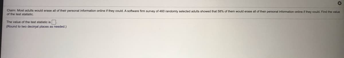 Claim: Most adults would erase all of their personal information online if they could. A software firm survey of 460 randomly selected adults showed that 58%
them would erase all of their personal information online if they could. Find the value
of the test statistic.
The value of the test statistic is.
(Round to two decimal places as needed.)
