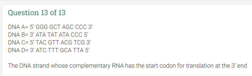 Question 13 of 13
DNA A= 5' GGG GCT AGC CCC 3'
DNA B= 3' ATA TAT ATA CCC 5'
DNA C= 5' TAC GTT ACG TCG 3'
DNA D= 3' ATC TTT GCA TTA 5'
The DNA strand whose complementary RNA has the start codon for translation at the 3' end