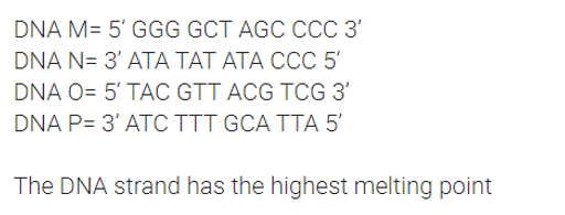 DNA M= 5' GGG GCT AGC CCC 3'
DNA N= 3' ATA TAT ATA CCC 5'
DNA O= 5' TAC GTT ACG TCG 3'
DNA P= 3' ATC TTT GCA TTA 5'
The DNA strand has the highest melting point