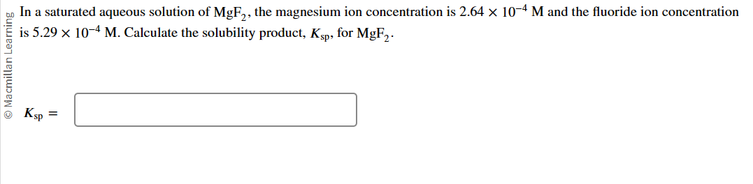 Macmillan Learning
In a saturated aqueous solution of MgF2, the magnesium ion concentration is 2.64 × 10-4 M and the fluoride ion concentration
is 5.29 x 10-4 M. Calculate the solubility product, Ksp, for MgF₂.
Ksp
=