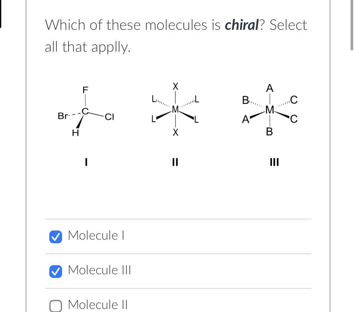 Which of these molecules is chiral? Select
all that apply.
Br-
H
F
I
CI
Molecule I
Molecule III
O Molecule II
X
X
=
||
B
A
A-M
B
=
III
C
C
