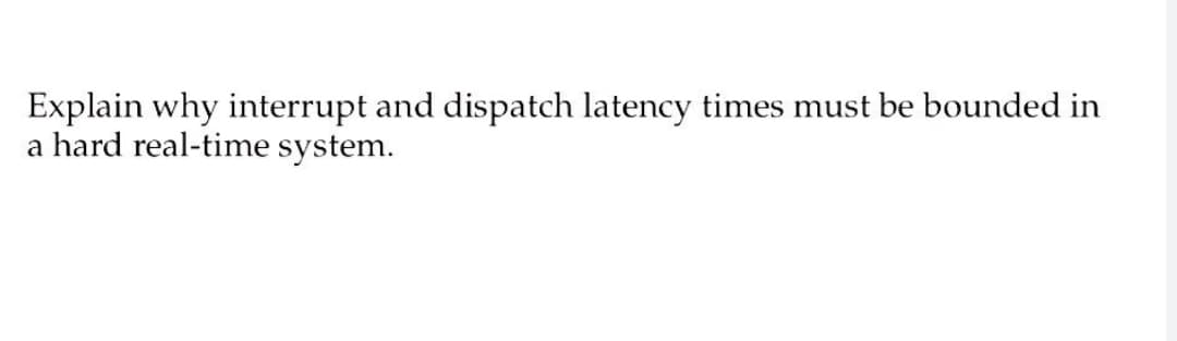 Explain why interrupt and dispatch latency times must be bounded in
a hard real-time system.