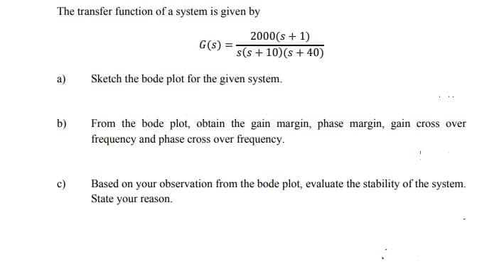 The transfer function of a system is given by
2000(s + 1)
G(s) =
s(s + 10)(s + 40)
a)
Sketch the bode plot for the given system.
b)
From the bode plot, obtain the gain margin, phase margin, gain cross over
frequency and phase cross over frequency.
c)
Based on your observation from the bode plot, evaluate the stability of the system.
State your reason.
