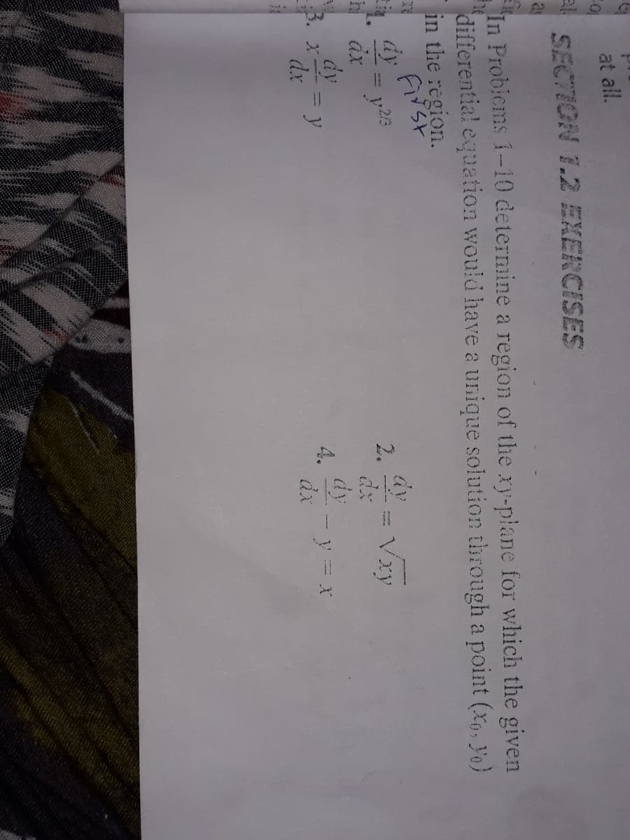 at all.
SECTION T.2 EXERCISES
as
In Probiems 1-10 determine a region of the xy-plane for which the given
differential equation would have a unique solution through a point (X,, Yo}
in the region.
h ax
2.
Vxy
dy
y
dx
dy
%3D
dx
