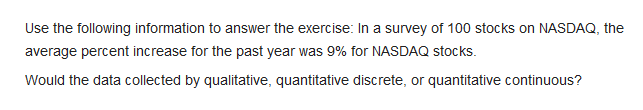 Use the following information to answer the exercise: In a survey of 100 stocks on NASDAQ, the
average percent increase for the past year was 9% for NASDAQ stocks.
Would the data collected by qualitative, quantitative discrete, or quantitative continuous?
