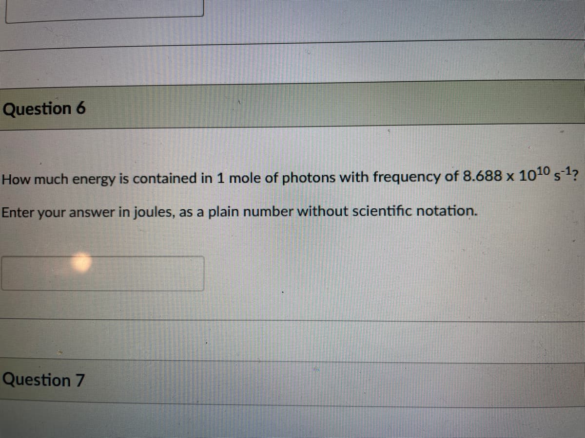 Question 6
How much energy is contained in 1 mole of photons with frequency of 8.688 x 1010 s1?
Enter your answer in joules, as a plain number without scientific notation.
Question 7
