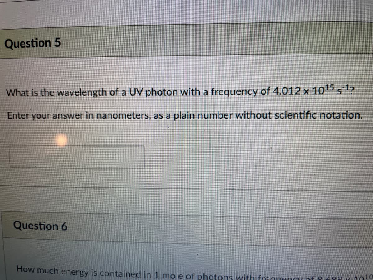 Question 5
What is the wavelength of a UV photon with a frequency of 4.012 x 1015 s1?
Enter your answer in nanometers, as a plain number without scientific notation.
Question 6
How much energy is contained in 1 mole of photons with frequenccof 9 6 1 10to
