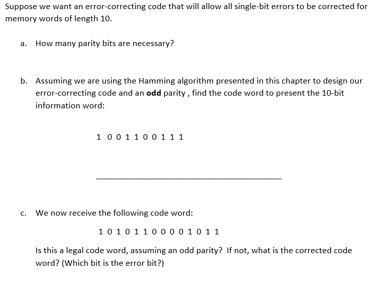 Suppose we want an error-correcting code that will allow all single-bit errors to be corrected for
memory words of length 10.
a. How many parity bits are necessary?
b. Assuming we are using the Hamming algorithm presented in this chapter to design our
error-correcting code and an odd parity , find the code word to present the 10-bit
information word:
1 00 1 1 00 1 1 1
We now receive the following code word:
C.
10 10 1 1 0 0 0 0 10 1 1
Is this a legal code word, assuming an odd parity? If not, what is the corrected code
word? (Which bit is the error bit?)
