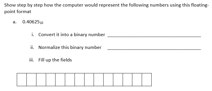 Show step by step how the computer would represent the following numbers using this floating-
point format
а.
0.4062510
i. Convert it into a binary number
ii. Normalize this binary number
iii. Fill up the fields
