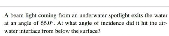 A beam light coming from an underwater spotlight exits the water
at an angle of 66.0°. At what angle of incidence did it hit the air-
water interface from below the surface?
