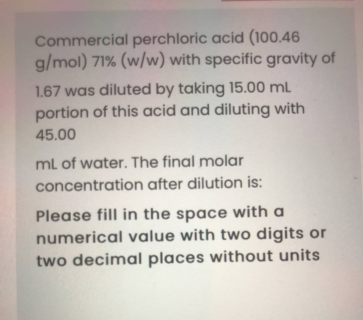 Commercial perchloric acid (100.46
g/mol) 71% (w/w) with specific gravity of
1.67 was diluted by taking 15.00 mL
portion of this acid and diluting with
45.00
mL of water. The final molar
concentration after dilution is:
Please fill in the space with a
numerical value with two digits or
two decimal places without units
