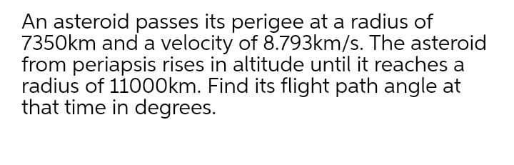 An asteroid passes its perigee at a radius of
7350km and a velocity of 8.793km/s. The asteroid
from periapsis rises in altitude until it reaches a
radius of 110O0km. Find its flight path angle at
that time in degrees.
