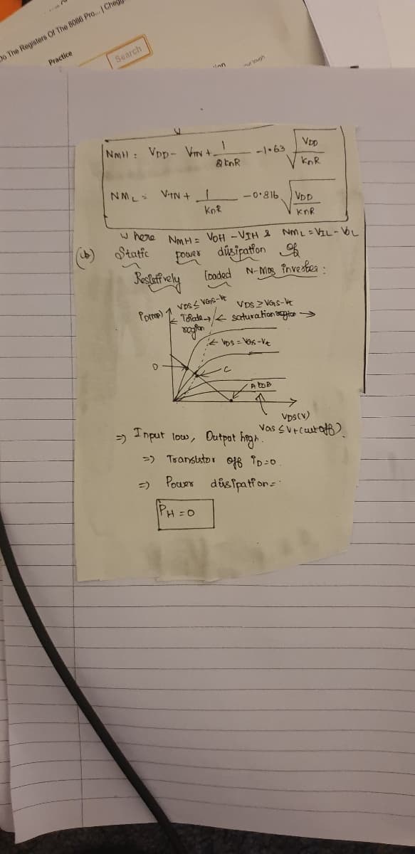 o The Registers OI The 8086 Pro... | Che
Practice
Search
ten
r togh
NMH: Vpp- Vy +
-1•63
knR
NML
VitN +I
-0'816
VDD
knR
W here Nm H: VOH -VIH e NML =VIL-bL
Static
FouRr dúsipation
(oded N-Mos îovesbes -
VDS2 VGS-V
Thada saturation ogicn >
Porma) 1 VoS S VGS-e
* VDs = VGs -VA
Input low, Dutpot hnga.
Vpscv)
Vas svEcuutat)
=)
>) Tranststor o6 ID:0
Pour disipatfon-
=)
PH =0
