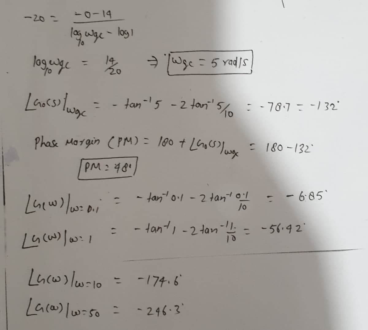 -20 =
14
A Wsc = 5 rads
%3D
- tan-5 -2tan'5c =-787=-132"
%3D
Phase Margin (PM) = l80 + LGocso low
: 180-132
PM:481
- tan ol-2 tan ol
- - 6:05'
/0
D.1
- tant, -2 tan
- -56.92
1.
-174.6
%3D
Laca) lwiso =
- 246-3

