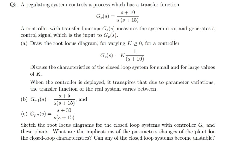 Q5. A regulating system controls a process which has a transfer function
s + 10
Gp(8) =
s (s + 15)
A controller with transfer function Gc(s) measures the system error and generates a
control signal which is the input to Gp(s).
(a) Draw the root locus diagram, for varying K > 0, for a controller
1
Ge(s) =
(s + 10)
Discuss the characteristics of the closed loop system for small and for large values
of K.
When the controller is deployed, it transpires that due to parameter variations,
the transfer function of the real system varies between
s+5
(b) Gp,1(8) :
and
s(s + 15)'
s+ 30
(c) Gp2(s) :
s(s + 15)
Sketch the root locus diagrams for the closed loop systems with controller Ge and
these plants. What are the implications of the parameters changes of the plant for
the closed-loop characteristics? Can any of the closed loop systems become unstable?
