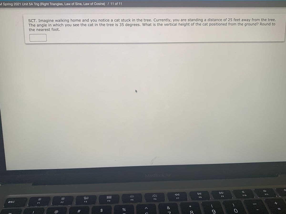M Spring 2021 Unit 5A Trig (Right Triangles, Law of Sine, Law of Cosine) / 11 of 11
SCT. Imagine walking home and you notice a cat stuck in the tree. Currently, you are standing a distance of 25 feet away from the tree.
The angle in which you see the cat in the tree is 35 degrees. What is the vertical height of the cat positioned from the ground? Round to
the nearest foot.
MacBook Air
DII
DD
F11
F10
F9
吕0
888
F8
F7
F6
F5
F4
esc
F2
F3
F1
2#
+ |/
* OC
%24

