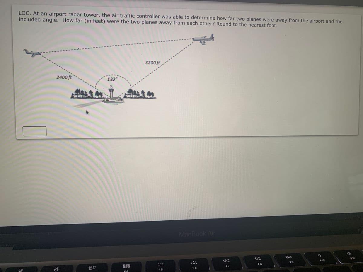 LOC. At an airport radar tower, the air traffic controller was able to determine how far two planes were away from the airport and the
included angle. How far (in feet) were the two planes away from each other? Round to the nearest foot.
3200 ft
2400 ft
132°
MacBook Air
DII
DD
F10
80
000
000
F9
F8
F7
F6
F5
F4
