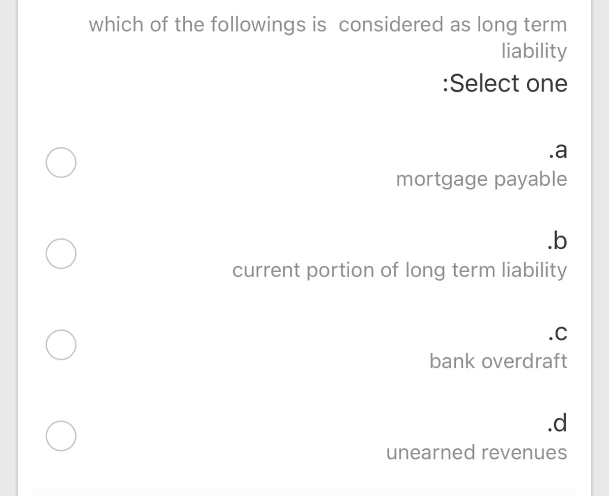 which of the followings is considered as long term
liability
:Select one
.a
mortgage payable
.b
current portion of long term liability
.C
bank overdraft
.d
unearned revenues
