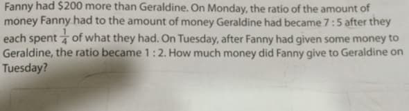 Fanny had $200 more than Geraldine. On Monday, the ratio of the amount of
money Fanny had to the amount of money Geraldine had became 7:5 after they
each spent of what they had. On Tuesday, after Fanny had given some money to
Geraldine, the ratio became 1:2. How much money did Fanny give to Geraldine on
Tuesday?

